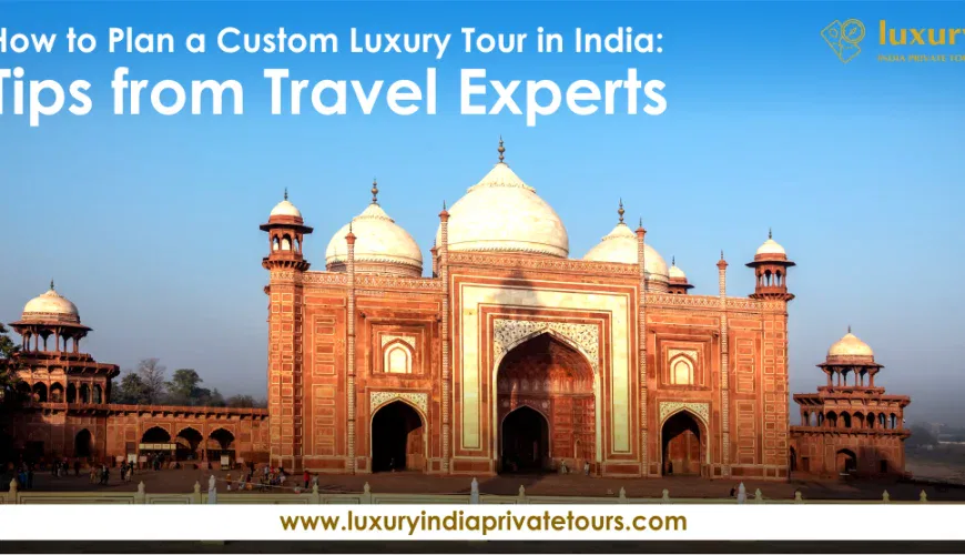 How to Plan a Custom Luxury Tour in India: Tips from Travel Experts